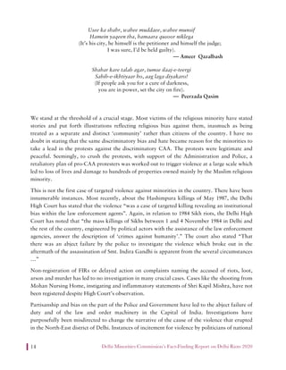 Delhi Minorities Commission’s Fact-Finding Report on Delhi Riots 202014
Usee ka shahr, wahee muddaee, wahee munsif
Hamein yaqeen tha, hamaara qusoor niklega
(It’s his city, he himself is the petitioner and himself the judge;
I was sure, I’d be held guilty).
— Ameer Qazalbash
Shahar kare talab agar, tumse ilaaj-e-teergi
Sahib-e-ikhtiyaar ho, aag laga diyakaro!
(If people ask you for a cure of darkness,
you are in power, set the city on fire).
— Peerzada Qasim
We stand at the threshold of a crucial stage. Most victims of the religious minority have stated
stories and put forth illustrations reflecting religious bias against them, inasmuch as being
treated as a separate and distinct ‘community’ rather than citizens of the country. I have no
doubt in stating that the same discriminatory bias and hate became reason for the minorities to
take a lead in the protests against the discriminatory CAA. The protests were legitimate and
peaceful. Seemingly, to crush the protests, with support of the Administration and Police, a
retaliatory plan of pro-CAA protesters was worked out to trigger violence at a large scale which
led to loss of lives and damage to hundreds of properties owned mainly by the Muslim religious
minority.
This is not the first case of targeted violence against minorities in the country. There have been
innumerable instances. Most recently, about the Hashimpura killings of May 1987, the Delhi
High Court has stated that the violence “was a case of targeted killing revealing an institutional
bias within the law enforcement agents”. Again, in relation to 1984 Sikh riots, the Delhi High
Court has noted that “the mass killings of Sikhs between 1 and 4 November 1984 in Delhi and
the rest of the country, engineered by political actors with the assistance of the law enforcement
agencies, answer the description of ‘crimes against humanity’.” The court also stated “That
there was an abject failure by the police to investigate the violence which broke out in the
aftermath of the assassination of Smt. Indira Gandhi is apparent from the several circumstances
…”
Non-registration of FIRs or delayed action on complaints naming the accused of riots, loot,
arson and murder has led to no investigation in many crucial cases. Cases like the shooting from
Mohan Nursing Home, instigating and inflammatory statements of Shri Kapil Mishra, have not
been registered despite High Court’s observation.
Partisanship and bias on the part of the Police and Government have led to the abject failure of
duty and of the law and order machinery in the Capital of India. Investigations have
purposefully been misdirected to change the narrative of the cause of the violence that erupted
in the North-East district of Delhi. Instances of incitement for violence by politicians of national
 
