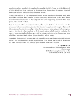 Foreword by the Chairman of the Fact-Finding Committee 15
standing have been completely bypassed and persons like Dr M.A. Anwar of Al-Hind Hospital
of Mustafabad have been castigated in the chargesheet. This reflects the partisan bias and
shoddy methodology adopted in the investigation process.
Names and identities of the complainants/victims, whose testimonies/statements have been
recorded in the report, have not been disclosed considering their requests to that effect. These
video/audio recordings/copies of the complaints and other supporting documents have been
placed in the custody of DMC.
I am thankful to all my committee members, who despite the Covid-19 pandemic and the
consequent lockdown restrictions, devoted their time and energy in contributing in collection of
information and testimonies as well providing their continuous valuable inputs in finalising this
report. I feel that the collective efforts of all the members deserve high credit for producing the
report. I hope that this fact-finding report shall go a long way in conveying the truth and facts
which have been suppressed, and the victims of violence will get justice.
Apart from the Committee members, we were assisted by many socially spirited youth in doing
research and collecting copies of FIRs, compensation forms details, making lists of the victims
etc. in the violence-affected area. I deeply appreciate their work and thank them.
M R SHAMSHAD
Advocate-on-Record, Supreme Court of India
Chairperson,
DMC Fact-finding Committee on the
North-East Delhi Riots Feb. 2020
 