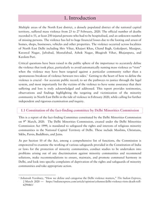 1. Introduction
Multiple areas of the North East district, a densely populated district of the national capital
territory, suffered mass violence from 23 to 27 February, 2020. The official number of deaths
recorded is 53, at least 250 injured persons who had to be hospitalised, and an unknown number
of missing persons. The violence has led to huge financial losses due to the looting and arson of
homes, shops, businesses, vehicles and other properties. The violence occurred across localities
of North East Delhi including Shiv Vihar, Khajuri Khas, Chand Bagh, Gokulpuri, Maujpur,
Karawal Nagar, Jafrabad, Mustafabad, Ashok Nagar, Bhagirah Vihar, Bhajanpura, and
Kardam Puri.
Critical questions have been raised in the public sphere of the importance to accurately define
the violence that took place, particularly to avoid automatically naming mass violence as “riots”
when the violence may have been targeted against a particular community rather than a
spontaneous breakout of violence between two sides.1
Getting to the heart of how to define the
violence is crucial - for accurate public record, to set the pathways to justice through the legal
system, and most importantly for the victims of the violence to have some assurance that their
suffering and loss is truly acknowledged and addressed. This report provides testimonies,
observations and findings highlighting the targeting and victimization of the minority
community in North East Delhi in the tide of violence in February 2020, while calling for further
independent and rigorous examination and inquiry.
1.1 Constitution of the fact-finding committee by Delhi Minorities Commission
This is a report of the fact-finding Committee constituted by the Delhi Minorities Commission
on 9th
March, 2020. The Delhi Minorities Commission, created under the Delhi Minorities
Commission Act 1999, is mandated to safeguard the rights and interests of religious minority
communities in the National Capital Territory of Delhi. These include Muslims, Christians,
Sikhs, Parsis, Buddhists, and Jains.
As per Section 10 of the Act, among a comprehensive list of functions, the Commission is
empowered to examine the working of various safeguards provided in the Constitution of India
or laws for the protection of minority communities, conduct studies to be undertaken into
problems arising out of any discrimination against minority communities and recommend
solutions, make recommendations to ensure, maintain, and promote communal harmony in
Delhi, and look into specific complaints of deprivation of the rights and safeguards of minority
communities and take appropriate action.
1 Ashutosh Varshney, “How we define and categorise the Delhi violence matters,” The Indian Express,
2 March 2020 — https://indianexpress.com/article/opinion/columns/delhi-violence-riots-death-toll-
6294461/
 