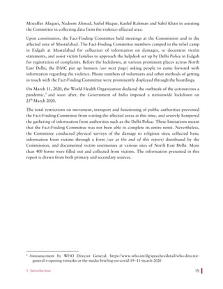 1. Introduction 19
Mozaffar Afaquei, Nadeem Ahmad, Saiful Haque, Kashif Rahman and Sahil Khan in assisting
the Committee in collecting data from the violence-affected area.
Upon constitution, the Fact-Finding Committee held meetings at the Commission and in the
affected area of Mustafabad. The Fact-Finding Committee members camped in the relief camp
in Eidgah at Mustafabad for collection of information on damages, to document victim
statements, and assist victim families to approach the helpdesk set up by Delhi Police in Eidgah
for registration of complaints. Before the lockdown, at various prominent places across North
East Delhi, the DMC put up banners (see next page) asking people to come forward with
information regarding the violence. Phone numbers of volunteers and other methods of getting
in touch with the Fact-Finding Committee were prominently displayed through the hoardings.
On March 11, 2020, the World Health Organization declared the outbreak of the coronavirus a
pandemic,3
and soon after, the Government of India imposed a nationwide lockdown on
25th
March 2020.
The total restrictions on movement, transport and functioning of public authorities prevented
the Fact-Finding Committee from visiting the affected areas at this time, and severely hampered
the gathering of information from authorities such as the Delhi Police. These limitations meant
that the Fact-Finding Committee was not been able to complete its entire remit. Nevertheless,
the Committee conducted physical surveys of the damage to religious sites; collected basic
information from victims through a form (see at the end of this report) distributed by the
Commission, and documented victim testimonies at various sites of North East Delhi. More
than 400 forms were filled out and collected from victims. The information presented in this
report is drawn from both primary and secondary sources.
3 Announcement by WHO Director General: https://www.who.int/dg/speeches/detail/who-director-
general-s-opening-remarks-at-the-media-briefing-on-covid-19--11-march-2020
 