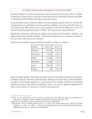 1. Introduction 21
1.2 A Brief demographic description of North East Delhi4
North East Delhi is one of the eleven districts of the National Capital Territory (NCT) of Delhi.
It borders the Yamuna River on the West, Ghaziabad district to the North and East, East Delhi
to the South, and North Delhi to the West across the Yamuna.
As per the 2011 Census, North East Delhi is the most populous district of the city. In 2011, the
total population was 2,241,624, with men numbering 1,188,425 and women 1,053,199. In the ten
years between the 2001 and 2011 census, the population of North East Delhi grew up 27%.5
It
also has the highest population density in Delhi - 36,155 persons per square kilometre.6
Significantly, North East Delhi has the highest concentration of Purvanchalis, Muslims, and
migrants from Uttar Pradesh and Bihar. Thousands of migrants live in unorganised colonies in
the area, often without basic civic amenities.
The break-up of religious groups in North East Delhi, as of 2011, is as follows:
Hindus 1,529,337 68.22 %
Muslims 657,585 29.34 %
Christians 9,123 0.41 %
Sikhs 17,424 0.78 %
Buddhists 2,388 0.11 %
Jains 24,673 1.10 %
Others 48 0.00 %
There are eight Legislative Assembly seats under the North-East Delhi constituency: Seemapuri,
Gokalpuri, Ghonda, Seelampur, Rohtash Nagar, Babarpur, Karawal Nagar, and Mustafabad.
A majority of the Muslim population is concentrated in five assembly constituencies, including
Ghonda, Seelampur, Mustafabad and Babarpur. There is an equally significant population of
Dalits, who constitute 16.7 per cent (3.74 lakh) of the population.
4 Much of the information in this section is referenced from Ghazala Jamil, Accumulation by
Segregation: Muslim Localities in Delhi, Oxford University Press, 2017, pp. 71ff.
5 http://www.census2011.co.in/census/district/170-north-east-delhi.html
6 AM Jigeesh, “Nearly 40,000 people living in 1 sq km”, The Hindu BusinessLine, March 10, 2020,
Accessed on June 23, 2020 — https://www.thehindubusinessline.com/specials/india-file/nearly-
40000-people-living-in-1-sq-km/article31029604.ece
 