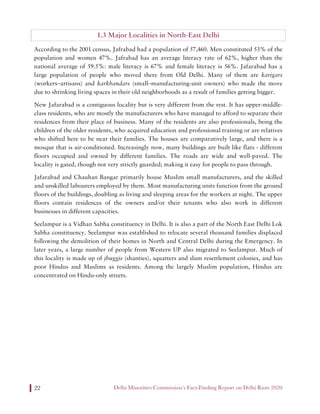 Delhi Minorities Commission’s Fact-Finding Report on Delhi Riots 202022
1.3 Major Localities in North-East Delhi
According to the 2001 census, Jafrabad had a population of 57,460. Men constituted 53% of the
population and women 47%. Jafrabad has an average literacy rate of 62%, higher than the
national average of 59.5%: male literacy is 67% and female literacy is 56%. Jafarabad has a
large population of people who moved there from Old Delhi. Many of them are karigars
(workers–artisans) and karkhandars (small–manufacturing-unit owners) who made the move
due to shrinking living spaces in their old neighborhoods as a result of families getting bigger.
New Jafarabad is a contiguous locality but is very different from the rest. It has upper-middle-
class residents, who are mostly the manufacturers who have managed to afford to separate their
residences from their place of business. Many of the residents are also professionals, being the
children of the older residents, who acquired education and professional training or are relatives
who shifted here to be near their families. The houses are comparatively large, and there is a
mosque that is air-conditioned. Increasingly now, many buildings are built like flats - different
floors occupied and owned by different families. The roads are wide and well-paved. The
locality is gated, though not very strictly guarded; making it easy for people to pass through.
Jafarabad and Chauhan Bangar primarily house Muslim small manufacturers, and the skilled
and unskilled labourers employed by them. Most manufacturing units function from the ground
floors of the buildings, doubling as living and sleeping areas for the workers at night. The upper
floors contain residences of the owners and/or their tenants who also work in different
businesses in different capacities.
Seelampur is a Vidhan Sabha constituency in Delhi. It is also a part of the North East Delhi Lok
Sabha constituency. Seelampur was established to relocate several thousand families displaced
following the demolition of their homes in North and Central Delhi during the Emergency. In
later years, a large number of people from Western UP also migrated to Seelampur. Much of
this locality is made up of jhuggis (shanties), squatters and slum resettlement colonies, and has
poor Hindus and Muslims as residents. Among the largely Muslim population, Hindus are
concentrated on Hindu-only streets.
 
