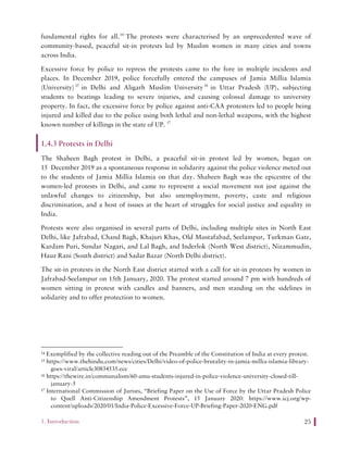 1. Introduction 25
fundamental rights for all.14
The protests were characterised by an unprecedented wave of
community-based, peaceful sit-in protests led by Muslim women in many cities and towns
across India.
Excessive force by police to repress the protests came to the fore in multiple incidents and
places. In December 2019, police forcefully entered the campuses of Jamia Millia Islamia
(University)15
in Delhi and Aligarh Muslim University16
in Uttar Pradesh (UP), subjecting
students to beatings leading to severe injuries, and causing colossal damage to university
property. In fact, the excessive force by police against anti-CAA protesters led to people being
injured and killed due to the police using both lethal and non-lethal weapons, with the highest
known number of killings in the state of UP. 17
1.4.3 Protests in Delhi
The Shaheen Bagh protest in Delhi, a peaceful sit-in protest led by women, began on
15 December 2019 as a spontaneous response in solidarity against the police violence meted out
to the students of Jamia Millia Islamia on that day. Shaheen Bagh was the epicentre of the
women-led protests in Delhi, and came to represent a social movement not just against the
unlawful changes to citizenship, but also unemployment, poverty, caste and religious
discrimination, and a host of issues at the heart of struggles for social justice and equality in
India.
Protests were also organised in several parts of Delhi, including multiple sites in North East
Delhi, like Jafrabad, Chand Bagh, Khajuri Khas, Old Mustafabad, Seelampur, Turkman Gate,
Kardam Puri, Sundar Nagari, and Lal Bagh, and Inderlok (North West district), Nizammudin,
Hauz Rani (South district) and Sadar Bazar (North Delhi district).
The sit-in protests in the North East district started with a call for sit-in protests by women in
Jafrabad-Seelampur on 15th January, 2020. The protest started around 7 pm with hundreds of
women sitting in protest with candles and banners, and men standing on the sidelines in
solidarity and to offer protection to women.
14 Exemplified by the collective reading out of the Preamble of the Constitution of India at every protest.
15 https://www.thehindu.com/news/cities/Delhi/video-of-police-brutality-in-jamia-millia-islamia-library-
goes-viral/article30834535.ece
16 https://thewire.in/communalism/60-amu-students-injured-in-police-violence-university-closed-till-
january-5
17 International Commission of Jurists, “Briefing Paper on the Use of Force by the Uttar Pradesh Police
to Quell Anti-Citizenship Amendment Protests”, 15 January 2020: https://www.icj.org/wp-
content/uploads/2020/01/India-Police-Excessive-Force-UP-Briefing-Paper-2020-ENG.pdf
 