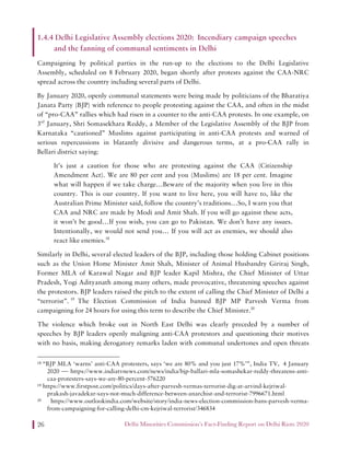Delhi Minorities Commission’s Fact-Finding Report on Delhi Riots 202026
1.4.4 Delhi Legislative Assembly elections 2020: Incendiary campaign speeches
and the fanning of communal sentiments in Delhi
Campaigning by political parties in the run-up to the elections to the Delhi Legislative
Assembly, scheduled on 8 February 2020, began shortly after protests against the CAA-NRC
spread across the country including several parts of Delhi.
By January 2020, openly communal statements were being made by politicians of the Bharatiya
Janata Party (BJP) with reference to people protesting against the CAA, and often in the midst
of “pro-CAA” rallies which had risen in a counter to the anti-CAA protests. In one example, on
3rd
January, Shri Somasekhara Reddy, a Member of the Legislative Assembly of the BJP from
Karnataka “cautioned” Muslims against participating in anti-CAA protests and warned of
serious repercussions in blatantly divisive and dangerous terms, at a pro-CAA rally in
Bellari district saying:
It’s just a caution for those who are protesting against the CAA (Citizenship
Amendment Act). We are 80 per cent and you (Muslims) are 18 per cent. Imagine
what will happen if we take charge…Beware of the majority when you live in this
country. This is our country. If you want to live here, you will have to, like the
Australian Prime Minister said, follow the country’s traditions…So, I warn you that
CAA and NRC are made by Modi and Amit Shah. If you will go against these acts,
it won’t be good…If you wish, you can go to Pakistan. We don’t have any issues.
Intentionally, we would not send you… If you will act as enemies, we should also
react like enemies.18
Similarly in Delhi, several elected leaders of the BJP, including those holding Cabinet positions
such as the Union Home Minister Amit Shah, Minister of Animal Husbandry Giriraj Singh,
Former MLA of Karawal Nagar and BJP leader Kapil Mishra, the Chief Minister of Uttar
Pradesh, Yogi Adityanath among many others, made provocative, threatening speeches against
the protestors. BJP leaders raised the pitch to the extent of calling the Chief Minister of Delhi a
“terrorist”. 19
The Election Commission of India banned BJP MP Parvesh Verma from
campaigning for 24 hours for using this term to describe the Chief Minister.20
The violence which broke out in North East Delhi was clearly preceded by a number of
speeches by BJP leaders openly maligning anti-CAA protestors and questioning their motives
with no basis, making derogatory remarks laden with communal undertones and open threats
18 “BJP MLA ‘warns’ anti-CAA protesters, says ‘we are 80% and you just 17%’”, India TV, 4 January
2020 — https://www.indiatvnews.com/news/india/bjp-ballari-mla-somashekar-reddy-threatens-anti-
caa-protesters-says-we-are-80-percent-576220
19 https://www.firstpost.com/politics/days-after-parvesh-vermas-terrorist-dig-at-arvind-kejriwal-
prakash-javadekar-says-not-much-difference-between-anarchist-and-terrorist-7996671.html
20 https://www.outlookindia.com/website/story/india-news-election-commission-bans-parvesh-verma-
from-campaigning-for-calling-delhi-cm-kejriwal-terrorist/346834
 