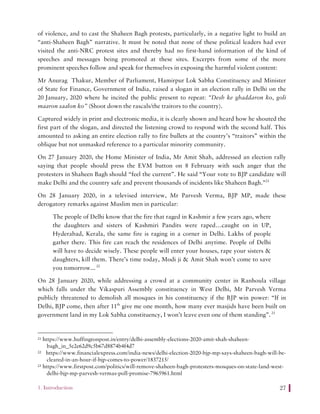 1. Introduction 27
of violence, and to cast the Shaheen Bagh protests, particularly, in a negative light to build an
“anti-Shaheen Bagh” narrative. It must be noted that none of these political leaders had ever
visited the anti-NRC protest sites and thereby had no first-hand information of the kind of
speeches and messages being promoted at these sites. Excerpts from some of the more
prominent speeches follow and speak for themselves in exposing the harmful violent content:
Mr Anurag Thakur, Member of Parliament, Hamirpur Lok Sabha Constituency and Minister
of State for Finance, Government of India, raised a slogan in an election rally in Delhi on the
20 January, 2020 where he incited the public present to repeat: “Desh ke ghaddaron ko, goli
maaron saalon ko” (Shoot down the rascals/the traitors to the country).
Captured widely in print and electronic media, it is clearly shown and heard how he shouted the
first part of the slogan, and directed the listening crowd to respond with the second half. This
amounted to asking an entire election rally to fire bullets at the country’s “traitors” within the
oblique but not unmasked reference to a particular minority community.
On 27 January 2020, the Home Minister of India, Mr Amit Shah, addressed an election rally
saying that people should press the EVM button on 8 February with such anger that the
protesters in Shaheen Bagh should “feel the current”. He said “Your vote to BJP candidate will
make Delhi and the country safe and prevent thousands of incidents like Shaheen Bagh.”21
On 28 January 2020, in a televised interview, Mr Parvesh Verma, BJP MP, made these
derogatory remarks against Muslim men in particular:
The people of Delhi know that the fire that raged in Kashmir a few years ago, where
the daughters and sisters of Kashmiri Pandits were raped…caught on in UP,
Hyderabad, Kerala, the same fire is raging in a corner in Delhi. Lakhs of people
gather there. This fire can reach the residences of Delhi anytime. People of Delhi
will have to decide wisely. These people will enter your houses, rape your sisters &
daughters, kill them. There’s time today, Modi ji & Amit Shah won’t come to save
you tomorrow...22
On 28 January 2020, while addressing a crowd at a community center in Ranhoula village
which falls under the Vikaspuri Assembly constituency in West Delhi, Mr Parvesh Verma
publicly threatened to demolish all mosques in his constituency if the BJP win power: “If in
Delhi, BJP come, then after 11th
give me one month, how many ever masjids have been built on
government land in my Lok Sabha constituency, I won’t leave even one of them standing”.23
21 https://www.huffingtonpost.in/entry/delhi-assembly-elections-2020-amit-shah-shaheen-
bagh_in_5e2e62d9c5b67d8874b4f4d7
22 https://www.financialexpress.com/india-news/delhi-election-2020-bjp-mp-says-shaheen-bagh-will-be-
cleared-in-an-hour-if-bjp-comes-to-power/1837215/
23 https://www.firstpost.com/politics/will-remove-shaheen-bagh-protesters-mosques-on-state-land-west-
delhi-bjp-mp-parvesh-vermas-poll-promise-7965961.html
 