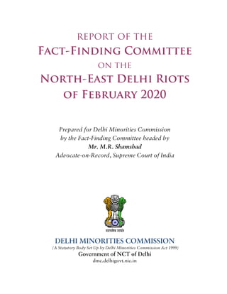 report of the
Fact-Finding Committee
on the
North-East Delhi Riots
of February 2020
Prepared for Delhi Minorities Commission
by the Fact-Finding Committee headed by
Mr. M.R. Shamshad
Advocate-on-Record, Supreme Court of India
DELHI MINORITIES COMMISSION
(A Statutory Body Set Up by Delhi Minorities Commission Act 1999)
Government of NCT of Delhi
dmc.delhigovt.nic.in
 
