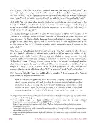 Delhi Minorities Commission’s Fact-Finding Report on Delhi Riots 202028
On 29 January 2020, Mr Tarun Chug, National Secretary, BJP, tweeted the following:24
“We
will not let Delhi become Syria and allow them to run an ISIS-like module here, where women
and kids are used. They are trying to create fear in the minds of people of Delhi by blocking the
main route. We will not let this happen. (We will not let Delhi burn). #ShaheenBaghKaSach.”
30.01.2020: “aaj yeh tukde-tukde gang ka head office ban chuka hai shaitanibagh, aur ye log
Bharat ko, delhi ko, Syria banaana chahte hain, hum banne nahin denge (This dividing gang
today has its head office in Satan-bagh and these people want to turn India and Delhi into Syria
which we will not let happen).”25
Mr Tajinder Pal Bagga; a candidate in Delhi Assembly election of BJP in public remarks on 30
January 2020 threatened violent actions to wipe out the Shaheen Bagh protest site if the BJP
came to power: “In Shaheen Bagh, claims are being made that the Indian Army kills its own
people. Indian Army is being equated with the Pakistani army. Shaheen Bagh has become a hub
of anti-nationals. And on 11th
February, after the results, a surgical strike will be done on this
adda [den].”26
On 2 February 2020, Mr Ajay Bisht (popularly known as ‘Yogi Adityanath’), the Chief Minister
of Uttar Pradesh, addressed an election rally in Delhi of 15000 persons in support of BJP
candidates in the Delhi Assembly elections and also alluded to violent actions: “(Arvind)
Kejriwal and his mandali (clique) are trying to fan unrest and anarchy by tacitly supporting the
Shaheen Bagh protests. These protests are nothing but a way for some section of people to show
their objections against the scrapping of Article 370 and the construction of Lord Ram’s grand
temple in Ayodhya,” He asked voters to install a BJP government in Delhi, which would
promote all religions, but added that where “boli” (words) don’t work, “goli” (bullet) does.27
On 5 February 2020, Mr Tejasvi Surya, BJP MP, in a speech in Parliament, equated the Shaheen
Bagh protests to religious fundamentalism:
What is extremely disappointing, what is extremely troubling is that the opposition
of this country, knowing fully well that these legislations, especially the citizenship
amendment act, have nothing whatsoever to do with taking citizenship away from
anyone, has gone around the country indulging in a campaign of lies, campaign of
slander, misguiding the people of this country……what is happening today in
24 https://www.nationalheraldindia.com/india/wont-allow-delhi-to-become-syria-says-bjp-leader-tarun-
chugh-on-shaheen-bagh-protest
25 The original tweet has been withheld by Twitter due to a legal demand
https://twitter.com/tarunchughbjp/status/1222397979245469697; See
https://www.aninews.in/news/national/politics/shaheen-bagh-means-shaitan-bagh-bjps-tarun-
chugh20200130115030/
26 https://www.indiatoday.in/elections/delhi-assembly-polls-2020/story/tajinder-bagga-bjp-on-shaheen-
bagh-1641578-2020-01-30
27 https://theprint.in/politics/shaheen-bagh-biryani-bullets-pakistan-what-yogi-adityanath-said-at-delhi-
rallies/358759/
 