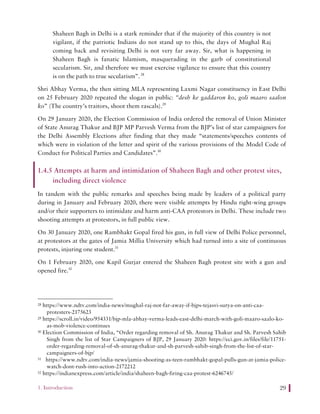 1. Introduction 29
Shaheen Bagh in Delhi is a stark reminder that if the majority of this country is not
vigilant, if the patriotic Indians do not stand up to this, the days of Mughal Raj
coming back and revisiting Delhi is not very far away. Sir, what is happening in
Shaheen Bagh is fanatic Islamism, masquerading in the garb of constitutional
secularism. Sir, and therefore we must exercise vigilance to ensure that this country
is on the path to true secularism”.28
Shri Abhay Verma, the then sitting MLA representing Laxmi Nagar constituency in East Delhi
on 25 February 2020 repeated the slogan in public: “desh ke gaddaron ko, goli maaro saalon
ko” (The country’s traitors, shoot them rascals).29
On 29 January 2020, the Election Commission of India ordered the removal of Union Minister
of State Anurag Thakur and BJP MP Parvesh Verma from the BJP’s list of star campaigners for
the Delhi Assembly Elections after finding that they made “statements/speeches contents of
which were in violation of the letter and spirit of the various provisions of the Model Code of
Conduct for Political Parties and Candidates”.30
1.4.5 Attempts at harm and intimidation of Shaheen Bagh and other protest sites,
including direct violence
In tandem with the public remarks and speeches being made by leaders of a political party
during in January and February 2020, there were visible attempts by Hindu right-wing groups
and/or their supporters to intimidate and harm anti-CAA protestors in Delhi. These include two
shooting attempts at protestors, in full public view.
On 30 January 2020, one Rambhakt Gopal fired his gun, in full view of Delhi Police personnel,
at protestors at the gates of Jamia Millia University which had turned into a site of continuous
protests, injuring one student.31
On 1 February 2020, one Kapil Gurjar entered the Shaheen Bagh protest site with a gun and
opened fire.32
28 https://www.ndtv.com/india-news/mughal-raj-not-far-away-if-bjps-tejasvi-surya-on-anti-caa-
protesters-2175623
29 https://scroll.in/video/954331/bjp-mla-abhay-verma-leads-east-delhi-march-with-goli-maaro-saalo-ko-
as-mob-violence-continues
30 Election Commission of India, “Order regarding removal of Sh. Anurag Thakur and Sh. Parvesh Sahib
Singh from the list of Star Campaigners of BJP, 29 January 2020: https://eci.gov.in/files/file/11751-
order-regarding-removal-of-sh-anurag-thakur-and-sh-parvesh-sahib-singh-from-the-list-of-star-
campaigners-of-bjp/
31 https://www.ndtv.com/india-news/jamia-shooting-as-teen-rambhakt-gopal-pulls-gun-at-jamia-police-
watch-dont-rush-into-action-2172212
32 https://indianexpress.com/article/india/shaheen-bagh-firing-caa-protest-6246745/
 