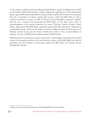 Delhi Minorities Commission’s Fact-Finding Report on Delhi Riots 202032
As the violence escalated in the days following Kapil Mishra’s speech, the High Court of Delhi
on 26 February 2020, while hearing a petition seeking the registration of a First Information
Report against BJP leaders Kapil Mishra, Anurag Thakur and Parvesh Verma for their speeches
that led to incitement of violence among other prayers, asked the Delhi Police to take a
“conscious decision” to register an FIR in 24 hours. Justice Muralidhar expressed “anguish”
that the city is burning and questioned the Delhi Police on the delay and its lack of
acknowledgment of the speeches themselves as crimes.38
Solicitor General of India, Tushar
Mehta, appearing for the Delhi Police, repeatedly asserted that FIRs will only be “registered at
an appropriate stage”. However, the matter reverted to a different bench for the hearing on 27
February and the Court gave the Union of India four weeks to file a counter-affidavit in
response. To date, no FIR has been registered against the BJP leaders.
While the Election Commission initiated some steps to acknowledge and penalise the harmful
content of the speeches pointed to, the initial decisive actions of the Delhi High Court did not
materialise into the initiation of prosecution against the BJP leaders for inciting violence
through their speeches.
38 https://twitter.com/LiveLawIndia/status/1232616828045643776 (Feb 26, 2020)
 