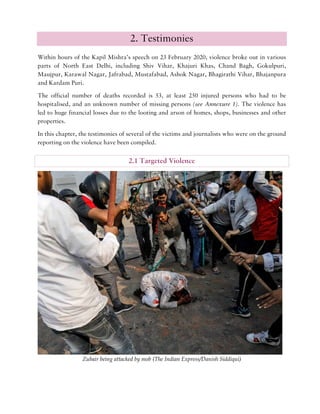 2. Testimonies
Within hours of the Kapil Mishra’s speech on 23 February 2020, violence broke out in various
parts of North East Delhi, including Shiv Vihar, Khajuri Khas, Chand Bagh, Gokulpuri,
Maujpur, Karawal Nagar, Jafrabad, Mustafabad, Ashok Nagar, Bhagirathi Vihar, Bhajanpura
and Kardam Puri.
The official number of deaths recorded is 53, at least 250 injured persons who had to be
hospitalised, and an unknown number of missing persons (see Annexure 1). The violence has
led to huge financial losses due to the looting and arson of homes, shops, businesses and other
properties.
In this chapter, the testimonies of several of the victims and journalists who were on the ground
reporting on the violence have been compiled.
2.1 Targeted Violence
Zubair being attacked by mob (The Indian Express/Danish Siddiqui)
 