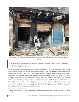 Delhi Minorities Commission’s Fact-Finding Report on Delhi Riots 202034
Photo taken by the Chairman of the fact-finding committee of an elderly man in Shiv Vihar two days after
the riots
2.1.1. Statement given by three Muslim residents of Shiv Vihar, Phase-VII to the
fact-finding committee.
On 25.02.2020 at around 4 pm, several people came in Gypsy cars and stopped near the puliya
[small bridge] on the nala [drain] connecting Johripur. They were wearing helmets and had a
cloth mask to cover their faces. Then they started throwing petrol bombs in the gali39
dominated by Muslims. Thereafter, another group came from across the Nala Abadi side
(Johripur area, which is a non-Muslim locality). They had a Santro Car with a gas cylinder
inside it. At around 5 pm, they let the car roll down a slope towards the residential area of Shiv
Vihar. The car was on fire as it hit the puliya and it caused a huge blast. After that everyone got
scared. The residents were crying in panic. But the mob kept throwing cylinders, gas golas
[bombs] and bottles towards the residential areas.
39 Hindi/Urdu for lane. We have retained the word without translating as it is often used as part of an
address.
 