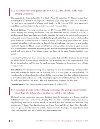 Delhi Minorities Commission’s Fact-Finding Report on Delhi Riots 202036
2.1.2 Statement of Muslim person of Shiv Vihar (Gadha Chowk) to the Fact-
finding Committee
The occupant of a house in Gali No. 3, G Block (Phase III) stated that 5-7 Muslim-owned shops
were targeted and burnt on the night of 24 February 2020. They again came on at around 11
PM, and burnt the respondent’s house in G Block. On 24 February 2020, these shops were
looted first, and then burnt on the next day, i.e., on 25 February 2020.
Targeted Violence: The next morning, i.e., on 25 February 2020, the mob came again and
started looting, and burning the houses. They also burnt the Taiyaba Masjid in Gali No 2.
Muslim-owned shops were being specifically identified by locals to the mob for the purpose of
looting and arson. This respondent stated that his grandmother had four shops, which she had
given on rent to Muslims as well as Hindus. A halwai [sweets] shop given on rent to a Hindu
remained untouched, while the adjacent shop (dealing with phones), given on rent to a Muslim,
was burnt. Again, her Hindu tenant (tea shop) was spared, while a motorcycle repair shop run
by a Muslim tenant, was burnt. Resultantly, two Muslim tenant shops owned by Muslims were
looted and burnt down. Two Hindu tenant-run shops of the same Muslim landlady were
spared.
In the nearby places, for shops owned by non-Muslims but rented to Muslims, the mob took
out all the articles from the shops, looted what they wanted and burnt the remaining stuff. They
did not burn the shop itself because the locals informed them that the house-owner was a Hindu
of Gujjar caste.
Role of Police: The police were being called regularly but they did not turn up. The respondent
stated that during the violence on 24 February 2020, a Police gypsy car was patrolling. On
complaints by Muslims about the mob, the Police personnel said that they will not do anything
to prevent it as they did not have order from higher-ups to prevent them. In fact, the Police told
the mob: “you do what they want.” The mob was chanting slogan of ‘Jai Shri Ram’.
Financial Impact: They did not receive compensation till 10 June 2020.
2.1.3 Statement given to the Fact-Finding Committee of a young Muslim woman
from Bagirathi Vihar, whose brother was killed in the violence
The family stayed on rent in a four-storey building. In the locality, there was sloganeering from
24 February onwards. The mob was shouting “Jai Shri Ram”. The lady narrated that this is a
large building where many tenants stayed, out of which four-five families were Muslims. They
lived on the 4th
floor. Two families from the lower floor had already fled. They themselves
could not go because the attackers had lit a fire on the stairs leading to the upper floors. They
called their landlord, Shri Suraj, and he told them to keep calm.
 