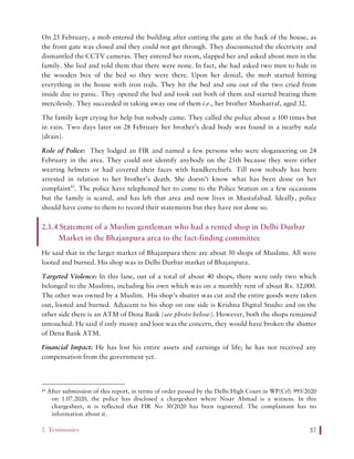 2. Testimonies 37
On 25 February, a mob entered the building after cutting the gate at the back of the house, as
the front gate was closed and they could not get through. They disconnected the electricity and
dismantled the CCTV cameras. They entered her room, slapped her and asked about men in the
family. She lied and told them that there were none. In fact, she had asked two men to hide in
the wooden box of the bed so they were there. Upon her denial, the mob started hitting
everything in the house with iron rods. They hit the bed and one out of the two cried from
inside due to panic. They opened the bed and took out both of them and started beating them
mercilessly. They succeeded in taking away one of them i.e., her brother Musharraf, aged 32.
The family kept crying for help but nobody came. They called the police about a 100 times but
in vain. Two days later on 28 February her brother’s dead body was found in a nearby nala
[drain].
Role of Police: They lodged an FIR and named a few persons who were sloganeering on 24
February in the area. They could not identify anybody on the 25th because they were either
wearing helmets or had covered their faces with handkerchiefs. Till now nobody has been
arrested in relation to her brother’s death. She doesn’t know what has been done on her
complaint43
. The police have telephoned her to come to the Police Station on a few occasions
but the family is scared, and has left that area and now lives in Mustafabad. Ideally, police
should have come to them to record their statements but they have not done so.
2.1.4 Statement of a Muslim gentleman who had a rented shop in Delhi Durbar
Market in the Bhajanpura area to the fact-finding committee
He said that in the larger market of Bhajanpura there are about 50 shops of Muslims. All were
looted and burned. His shop was in Delhi Durbar market of Bhajanpura.
Targeted Violence: In this lane, out of a total of about 40 shops, there were only two which
belonged to the Muslims, including his own which was on a monthly rent of about Rs. 12,000.
The other was owned by a Muslim. His shop’s shutter was cut and the entire goods were taken
out, looted and burned. Adjacent to his shop on one side is Krishna Digital Studio and on the
other side there is an ATM of Dena Bank (see photo below). However, both the shops remained
untouched. He said if only money and loot was the concern, they would have broken the shutter
of Dena Bank ATM.
Financial Impact: He has lost his entire assets and earnings of life; he has not received any
compensation from the government yet.
43 After submission of this report, in terms of order passed by the Delhi High Court in WP(Crl) 995/2020
on 1.07.2020, the police has disclosed a chargesheet where Nisar Ahmad is a witness. In this
chargesheet, it is reflected that FIR No 30/2020 has been registered. The complainant has no
information about it.
 