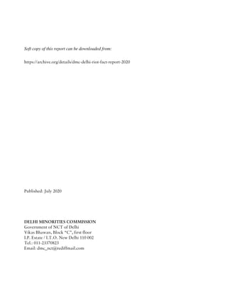 Soft copy of this report can be downloaded from:
https://archive.org/details/dmc-delhi-riot-fact-report-2020
Published: July 2020
DELHI MINORITIES COMMISSION
Government of NCT of Delhi
Vikas Bhawan, Block “C”, first floor
I.P. Estate / I.T.O. New Delhi 110 002
Tel.: 011-23370823
Email: dmc_nct@rediffmail.com
 