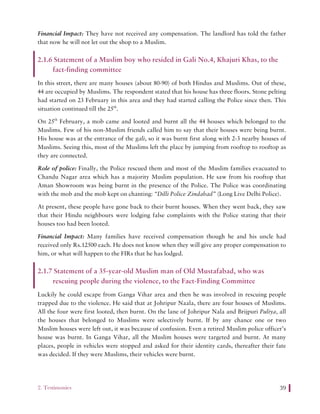 2. Testimonies 39
Financial Impact: They have not received any compensation. The landlord has told the father
that now he will not let out the shop to a Muslim.
2.1.6 Statement of a Muslim boy who resided in Gali No.4, Khajuri Khas, to the
fact-finding committee
In this street, there are many houses (about 80-90) of both Hindus and Muslims. Out of these,
44 are occupied by Muslims. The respondent stated that his house has three floors. Stone pelting
had started on 23 February in this area and they had started calling the Police since then. This
situation continued till the 25th
.
On 25th
February, a mob came and looted and burnt all the 44 houses which belonged to the
Muslims. Few of his non-Muslim friends called him to say that their houses were being burnt.
His house was at the entrance of the gali, so it was burnt first along with 2-3 nearby houses of
Muslims. Seeing this, most of the Muslims left the place by jumping from rooftop to rooftop as
they are connected.
Role of police: Finally, the Police rescued them and most of the Muslim families evacuated to
Chandu Nagar area which has a majority Muslim population. He saw from his rooftop that
Aman Showroom was being burnt in the presence of the Police. The Police was coordinating
with the mob and the mob kept on chanting: “Dilli Police Zindabad” (Long Live Delhi Police).
At present, these people have gone back to their burnt houses. When they went back, they saw
that their Hindu neighbours were lodging false complaints with the Police stating that their
houses too had been looted.
Financial Impact: Many families have received compensation though he and his uncle had
received only Rs.12500 each. He does not know when they will give any proper compensation to
him, or what will happen to the FIRs that he has lodged.
2.1.7 Statement of a 35-year-old Muslim man of Old Mustafabad, who was
rescuing people during the violence, to the Fact-Finding Committee
Luckily he could escape from Ganga Vihar area and then he was involved in rescuing people
trapped due to the violence. He said that at Johripur Naala, there are four houses of Muslims.
All the four were first looted, then burnt. On the lane of Johripur Nala and Brijpuri Puliya, all
the houses that belonged to Muslims were selectively burnt. If by any chance one or two
Muslim houses were left out, it was because of confusion. Even a retired Muslim police officer’s
house was burnt. In Ganga Vihar, all the Muslim houses were targeted and burnt. At many
places, people in vehicles were stopped and asked for their identity cards, thereafter their fate
was decided. If they were Muslims, their vehicles were burnt.
 