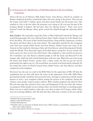 Delhi Minorities Commission’s Fact-Finding Report on Delhi Riots 202040
2.1.8 Statement of a Muslim boy of Old Mustafabad to the Fact-finding
Committee
About 6:30 pm on 25 February 2020, Rahul Verma, Arun Baisoya, Chawla Ji, residents of
Brijpuri alongwith the Police attacked the ladies who were sitting in the protest. They beat up
the women with lathis44
, tridents, spears and threw petrol bombs into the protest area. This
resulted in a fire in the tent where the protesters were sitting in. He was near the gate of the
Faruqiya Masjid at Brijpuri. He had gone there for offering Namaz45
. There were seven
Namazis46
inside the Mosque. Many goons entered the Masjid through the adjoining school
roof.
Role of police: The respondent stated that Police in Blue Uniforms47 entered the Mosque and
started beating people who were offering Namaz there. People coming out of the Masjid were
hit by the Police. The owner of the Chawla General Store, along with his companions, cut them
into pieces and threw them in the naala [drain]. The respondent said that he also recognised
some local men namely Rahul Verma and Arun Baisoya. Rahaul Verma sent many of the
Namazis to their deaths by shooting at them and Arun Baisoya started throwing petrol bombs
inside the Masjid. They desecrated copies of the Holy Quran saying that “If you consider this
book a great one, then see how this will be burnt.” His complaint (a copy of which was given to
this Committee) says that Baisoya exhorted people to kill the Imam and Muazzin48 of the
mosque, after which the mob started hitting them with iron rods. When this man tried saving
the Imam from Rahul Verma’s attacks with a danda (stick), his left eye got hit and he
permanently lost sight in one eye. The second blow was struck on his head and he collapsed. He
has named the owner of Chawla General Store, Rahul Verma, and Arun Baisoya and their
companions in his complaint.
His lawyer has also sent an e-mail to the Delhi Police for the registration of FIR. Till date the
complainant has not been told about the status of the registration of his FIR. Delhi Police
personnel personally visited him and conveyed to him a message to compromise with the named
persons or write a new complaint without naming the persons in his complaint. During the
violence, many people visited in police uniform. When residents gathered and asked for their
IDs and name tags, they refused to show same and disappeared. In the area where the violence
was going on, Police people was just sitting in their cars and the mob kept on attacking people.
Police was not in small numbers, rather they were there in about 10-12 Gypsy vehicle. Police
were not receiving telephone calls. He feels that there still exists a tension in the area and the
44 Hindi/Urdu for long bamboo stick.
45 Refers to the Muslim prayer.
46 People offering prayer.
47 Probably refers to personnel of Rapid Action Force (RAF) which is a paramilitary organisation that
often wears a blue uniform.
48
A person who calls for Namaz in a mosque.
 