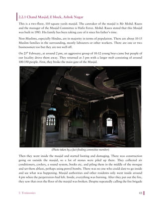 2. Testimonies 43
2.2.1 Chand Masjid, E block, Ashok Nagar
This is a two-floor, 110 square yards masjid. The caretaker of the masjid is Mr Mohd. Raees
and the manager of the Masjid Committee is Hafiz Feroz. Mohd. Raees stated that this Masjid
was built in 1983. His family has been taking care of it since his father’s time.
Non-Muslims, especially Hindus, are in majority in terms of population. There are about 10-15
Muslim families in the surrounding, mostly labourers or other workers. There are one or two
businessmen too but they are not well off.
On 25th
February, at around 2 pm, an aggressive group of 10-12 young boys came but people of
our locality drove them away. They returned at 3 pm with a larger mob consisting of around
100-150 people. First, they broke the main gate of the Masjid.
(Photo taken by a fact-finding committee member)
Then they went inside the masjid and started looting and damaging. There was construction
going on outside the masjid, so a lot of stones were piled up there. They collected air
conditioners, coolers, a sound system, books etc. and piling them in the middle of the mosque
and set them ablaze, perhaps using petrol bombs. There was no one who could dare to go inside
and see what was happening. Masjid authorities and other residents only went inside around
4 pm when the perpetrators had left. Inside, everything was burning. After they put out the fire,
they saw that even the floor of the masjid was broken. Despite repeatedly calling the fire brigade
 