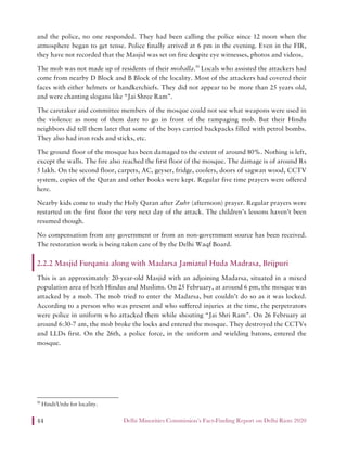Delhi Minorities Commission’s Fact-Finding Report on Delhi Riots 202044
and the police, no one responded. They had been calling the police since 12 noon when the
atmosphere began to get tense. Police finally arrived at 6 pm in the evening. Even in the FIR,
they have not recorded that the Masjid was set on fire despite eye witnesses, photos and videos.
The mob was not made up of residents of their mohalla.50
Locals who assisted the attackers had
come from nearby D Block and B Block of the locality. Most of the attackers had covered their
faces with either helmets or handkerchiefs. They did not appear to be more than 25 years old,
and were chanting slogans like “Jai Shree Ram”.
The caretaker and committee members of the mosque could not see what weapons were used in
the violence as none of them dare to go in front of the rampaging mob. But their Hindu
neighbors did tell them later that some of the boys carried backpacks filled with petrol bombs.
They also had iron rods and sticks, etc.
The ground floor of the mosque has been damaged to the extent of around 80%. Nothing is left,
except the walls. The fire also reached the first floor of the mosque. The damage is of around Rs
5 lakh. On the second floor, carpets, AC, geyser, fridge, coolers, doors of sagwan wood, CCTV
system, copies of the Quran and other books were kept. Regular five time prayers were offered
here.
Nearby kids come to study the Holy Quran after Zuhr (afternoon) prayer. Regular prayers were
restarted on the first floor the very next day of the attack. The children’s lessons haven’t been
resumed though.
No compensation from any government or from an non-government source has been received.
The restoration work is being taken care of by the Delhi Waqf Board.
2.2.2 Masjid Furqania along with Madarsa Jamiatul Huda Madrasa, Brijpuri
This is an approximately 20-year-old Masjid with an adjoining Madarsa, situated in a mixed
population area of both Hindus and Muslims. On 25 February, at around 6 pm, the mosque was
attacked by a mob. The mob tried to enter the Madarsa, but couldn’t do so as it was locked.
According to a person who was present and who suffered injuries at the time, the perpetrators
were police in uniform who attacked them while shouting “Jai Shri Ram”. On 26 February at
around 6:30-7 am, the mob broke the locks and entered the mosque. They destroyed the CCTVs
and LLDs first. On the 26th, a police force, in the uniform and wielding batons, entered the
mosque.
50
Hindi/Urdu for locality.
 