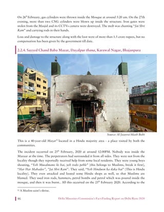 Delhi Minorities Commission’s Fact-Finding Report on Delhi Riots 202046
On 26th
February, gas cylinders were thrown inside the Mosque at around 5:20 am. On the 27th
evening, more than two CNG cylinders were blown up inside the structure. Iron gates were
stolen from the Masjid and its CCTVs camera were destroyed. The mob was chanting “Jai Shri
Ram” and carrying rods in their hands.
Loss and damage to the structure along with the loot were of more than 1.5 crore rupees, but no
compensation has been given by the government till date.
2.2.4. Sayyed Chand Baba Mazar, Dayalpur thana, Karawal Nagar, Bhajanpura
Source: Al Jazeera/Akash Bisht
This is a 40-year-old Mazar52
located in a Hindu majority area - a place visited by both the
communities.
The incident occurred on 25th
February, 2020 at around 12:00PM. Nobody was inside the
Mazaar at the time. The perpetrators had surrounded it from all sides. They were not from the
locality though they reportedly received help from some local residents. They were young boys
shouting, “Yeh Musalmano ki hai, yeh todo pehle” [this belongs to Muslims, break it first],
“Har Har Mahadev”, “Jai Shri Ram’’. They said, “Yeh Hinduon ka ilaka hai” [This is Hindu
locality]. They even attacked and looted some Hindu shops as well, so that Muslims are
blamed. They used iron rods, hammers, petrol bombs and petrol which was poured inside the
mosque, and then it was burnt.. All this occurred on the 25th
February 2020. According to the
52 A Muslim saint’s shrine.
 