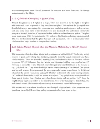 2. Testimonies 47
mazaar management, more than 90 percent of the structure was burnt down and the damage
was estimated at Rs. 3 lakh.
2.2.5. Qabristan (Graveyard) at Jyoti Colony
Area of this graveyard is 5 bighas in L shape. There was a room at the far right of the place
which the mob razed to ground as they broke into the place. The walls of the graveyard were
demolished, graves were put on fire, properties were torched, a set of gates was stolen, a water-
tank and some other parts of the structure were also destroyed. The qabristan’s submersible
pump was blocked, branches of trees were broken and its stone-benches were broken. The place
stood intact since 1983. Even during the 1984 violence, this Muslim qabristan was untouched.
This was the first time that this place has seen such destruction. This is a mixed area where
Hindus are in a larger number as compared to Muslims.
2.2.6 Fatima Masjid, Khajuri Khas and Madarsa Mahmudia, C-429/29, Khajuri
Khas
The foundation of the four-floor Masjid and Madrasa were laid in 2006-07. The locality mainly
consists of poor and working-class residents, especially from the Gujjar community and has a
Hindu majority. There are around 42 working class Muslim families here. In this area, violence
began on 23rd
–24th
February, but the Masjid and Madrasa building was attacked on 25th
February at around 10-11 am. The mob entered the gate and forced the Imam of the mosque to
say, “Jai Shri Ram”. They were climbing a terrace to reach the top of the Masjid. One person
was hit with a stone. Two persons of the area, personally known to the Imam (M & N) and
others for the last 30 years, were leading 15-20 others in the mob who were wearing helmets.
“N” had fired shots at the Masjid but no one was injured. They pelted stones at the Masjid and
threw petrol bombs. Gas cylinders were also thrown inside and set on fire. “MS” from the
neighborhood supplied cylinders to the perpetrators. Floor of the building was demolished. The
mob looted around 2 lakh cash while the damage was estimated around 15 lakh rupees.
The madrasa and its students’ hostel were also damaged, religious books other properties were
looted and burnt. No FIR was filed and no compensation has been given so far.
 