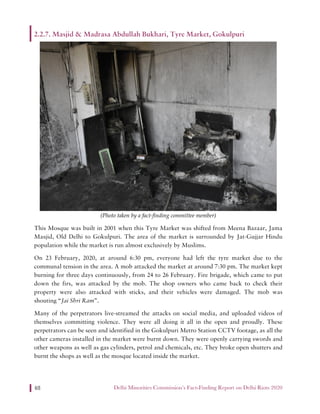 Delhi Minorities Commission’s Fact-Finding Report on Delhi Riots 202048
2.2.7. Masjid & Madrasa Abdullah Bukhari, Tyre Market, Gokulpuri
(Photo taken by a fact-finding committee member)
This Mosque was built in 2001 when this Tyre Market was shifted from Meena Bazaar, Jama
Masjid, Old Delhi to Gokulpuri. The area of the market is surrounded by Jat-Gujjar Hindu
population while the market is run almost exclusively by Muslims.
On 23 February, 2020, at around 6:30 pm, everyone had left the tyre market due to the
communal tension in the area. A mob attacked the market at around 7:30 pm. The market kept
burning for three days continuously, from 24 to 26 February. Fire brigade, which came to put
down the firs, was attacked by the mob. The shop owners who came back to check their
property were also attacked with sticks, and their vehicles were damaged. The mob was
shouting “Jai Shri Ram”.
Many of the perpetrators live-streamed the attacks on social media, and uploaded videos of
themselves committing violence. They were all doing it all in the open and proudly. These
perpetrators can be seen and identified in the Gokulpuri Metro Station CCTV footage, as all the
other cameras installed in the market were burnt down. They were openly carrying swords and
other weapons as well as gas cylinders, petrol and chemicals, etc. They broke open shutters and
burnt the shops as well as the mosque located inside the market.
 