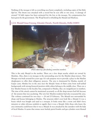 2. Testimonies 49
Nothing of the mosque is left as everything was burnt completely, including copies of the Holy
Qur’an. The Imam was attacked with a sword but he was able to run away. A damage of
around 7-8 lakh rupees has been estimated for the loss at the mosque. No compensation has
been given by the government. The Waqf board is rebuilding the Masjid and Madrasa.
2.2.8. Masjid Umar Farooq, Ghonda Chowk, North Ghonda, Delhi-110053
(Photo taken by a fact-finding committee member)
This is the only Masjid in the market. There are a few shops nearby which are owned by
Muslims. Also, there is no mosque in the surrounding area for the Muslim shop-owners. This
Mosque was built around five years ago. It’s sole purpose was to provide a place to the Muslim
shopkeepers to offer their obligatory prayers. The area is dominated by Hindus, mainly of
Gujjar caste. Hindus live in the area near the Masjid. Some of them come from well-settled
backgrounds with strong financial position while others belong to the middle class. There are a
few Muslim houses in the locality but, compared to Hindus, they are insignificant in numbers.
The time of the attack cannot be mentioned accurately as all the shop-owners had left because
of the tension that was escalating. The very few Muslim residents had also evacuated the area.
The violence continued for two days — 24 and 25 February. The Masjid was surrounded by
shops and houses belonging to Hindus. The structure didn’t even look like a Masjid. It was a
house which was bought and used as a mosque. It looks more like a room and didn’t have
minarets or other obvious symbols to signify that it was a Masjid. Only those who knew the
area intimately could know that it was a Masjid. It was attacked by the outsiders with the help
of local Hindus. It seems that stones were hurled; petrol bombs and gas cylinders were blasted
 