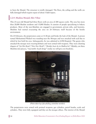 Delhi Minorities Commission’s Fact-Finding Report on Delhi Riots 202050
to burn the Masjid. The structure is totally damaged. The floor, the ceiling and the walls are
fully damaged which require repair of about 3 lakh rupees.
2.2.9. Madina Masjid, Shiv Vihar
This 25-year-old Masjid had three floors with an area of 200 square yards. The area has more
than 20,000 Muslim residents and 15,000 Hindus. It consists of people specializing in bakery
products. Most of the non-Muslims are engaged in government, private jobs, and factories.
Muslims had started evacuating the area on 24 February itself because of the hostile
environment.
On 25 February, the perpetrators came at 11:30 pm and broke the lock of the Masjid. A person
named Mohammed Wakeel was standing near the Mosque and was attacked with acid due to
which he lost both his eyes. Subsequently, he was admitted to GTB Hospital. The goons who
attacked the mosque were wearing helmets and were armed with weapons. They were chanting
slogans of “Jai Shri Ram”,”Har Har Modi”, “Modiji, kaat do in Mullon ko” [Modiji, cut these
Muslims into pieces], “Aaj tumhe Azadi denge” [today we will give you freedom].
(Photo taken by a fact-finding committee member)
The perpetrators were armed with pointed weapons, gas cylinders, petrol bombs, acids and
cylinders. They were fully equipped and they set the mosque ablaze. The interior of the Masjid
 