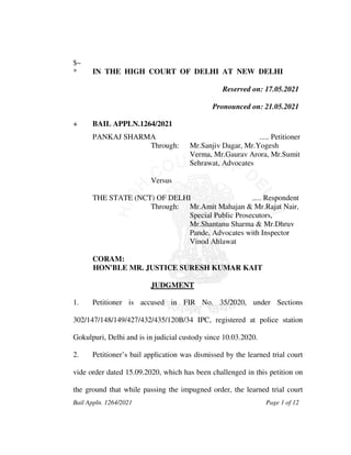 Bail Appln. 1264/2021 Page 1 of 12
$~
* IN THE HIGH COURT OF DELHI AT NEW DELHI
Reserved on: 17.05.2021
Pronounced on: 21.05.2021
+ BAIL APPLN.1264/2021
PANKAJ SHARMA ..... Petitioner
Through: Mr.Sanjiv Dagar, Mr.Yogesh
Verma, Mr.Gaurav Arora, Mr.Sumit
Sehrawat, Advocates
Versus
THE STATE (NCT) OF DELHI ..... Respondent
Through: Mr.Amit Mahajan & Mr.Rajat Nair,
Special Public Prosecutors,
Mr.Shantanu Sharma & Mr.Dhruv
Pande, Advocates with Inspector
Vinod Ahlawat
CORAM:
HON'BLE MR. JUSTICE SURESH KUMAR KAIT
JUDGMENT
1. Petitioner is accused in FIR No. 35/2020, under Sections
302/147/148/149/427/432/435/120B/34 IPC, registered at police station
Gokulpuri, Delhi and is in judicial custody since 10.03.2020.
2. Petitioner’s bail application was dismissed by the learned trial court
vide order dated 15.09.2020, which has been challenged in this petition on
the ground that while passing the impugned order, the learned trial court
 