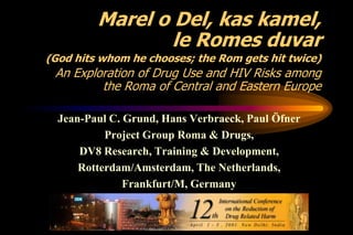 Marel o Del, kas kamel,
le Romes duvar
(God hits whom he chooses; the Rom gets hit twice)

An Exploration of Drug Use and HIV Risks among
the Roma of Central and Eastern Europe
Jean-Paul C. Grund, Hans Verbraeck, Paul Öfner
Project Group Roma & Drugs,
DV8 Research, Training & Development,
Rotterdam/Amsterdam, The Netherlands,
Frankfurt/M, Germany

 