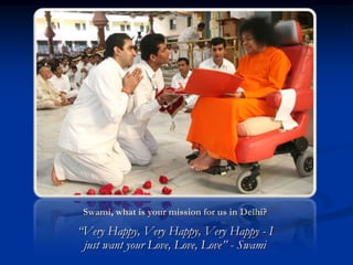 Swami, what is your mission for us in Delhi?

“Very Happy, Very Happy, Very Happy - I
 just want your Love, Love, Love” - Swami
 