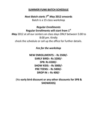 SUMMER FUNK BATCH SCHEDULE

           Next Batch starts 7th May 2012 onwards
                 Batch is a 15 class workshop

                     Regular Enrollments
           Regular Enrollments will start from 1st
May 2012 at all our centers on class days ONLY between 5:00 to
                       8:00 pm. Kindly
  check the schedule or call up the office for further details.

                    Fee for the workshop

              NEW ENROLLMENTS: - Rs 3500/-
                 EARLY BIRD:- Rs 3200/-
                     SPB: Rs 6500/-
                 SHOW KIDS: - Rs 5000/-
                 PRE TEENS: - Rs 5000/-
                   DROP IN :- Rs 400/-

   (No early bird discount or any other discounts for SPB &
                         SHOWKIDS)
 