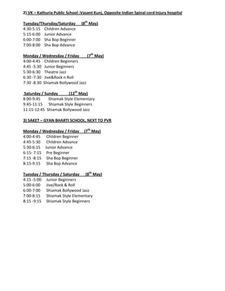 2) VK – Kathuria Public School :Vasant Kunj, Opposite Indian Spinal cord Injury hospital

Tuesday/Thursday/Saturday       (8th May)
4:30-5:15 Children Advance
5:15-6:00 Junior Advance
6:00-7:00 Sha Bop Beginner
7:00-8:00 Sha Bop Advance

Monday / Wednesday / Friday       (7th May)
4:00-4:45 Children Beginners
4:45 -5:30 Junior Beginners
5:30-6:30 Theatre Jazz
6:30 -7:30 Jive&Rock n Roll
7:30 -8:30 Shiamak Bollywood Jazz

Saturday / Sunday      (12th May)
8:00-9:45    Shiamak Style Elementary
9:45-11:15 Shiamak Style Beginners
11:15-12:45 Shiamak Bollywood Jazz

3) SAKET – GYAN BHARTI SCHOOL, NEXT TO PVR

Monday / Wednesday / Friday      (7th May)
4:00-4:45 Children Beginner
4:45-5:30 Children Advance
5:30-6:15 Junior Advance
6:15- 7:15 Pre Beginner
7:15 -8:15 Sha Bop Beginner
8:15-9:15 Sha Bop Advance

Tuesday / Thursday / Saturday (8th May)
4:15 -5:00 Junior Beginners
5:00-6:00 Jive/Rock & Roll
6:00-7:00 Shiamak Bollywood Jazz
7:00-8:15 Shiamak Style Elementary
8:15 -9:15 Shiamak Style Beginners
 