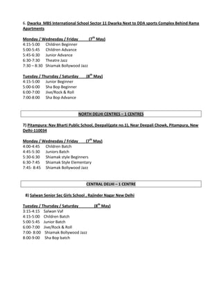 6. Dwarka MBS International School Sector 11 Dwarka Next to DDA sports Complex Behind Rama
Apartments

Monday / Wednesday / Friday        (7th May)
4:15-5:00 Children Beginner
5:00-5:45 Children Advance
5:45-6:30 Junior Advance
6:30-7:30 Theatre Jazz
7:30 – 8:30 Shiamak Bollywood Jazz

Tuesday / Thursday / Saturday      (8th May)
4:15-5:00 Junior Beginner
5:00-6:00 Sha Bop Beginner
6:00-7:00 Jive/Rock & Roll
7:00-8:00 Sha Bop Advance


                                NORTH DELHI CENTRES – 1 CENTRES

7) Pitampura: Nav Bharti Public School, Deepali(gate no.1), Near Deepali Chowk, Pitampura, New
Delhi-110034

Monday / Wednesday / Friday     (7th May)
4:00-4:45 Children Batch
4:45-5:30 Juniors Batch
5:30-6:30 Shiamak style Beginners
6:30-7:45 Shiamak Style Elementary
7:45- 8:45 Shiamak Bollywood Jazz


                                   CENTRAL DELHI – 1 CENTRE

 8) Salwan Senior Sec Girls School , Rajinder Nagar New Delhi

Tuesday / Thursday / Saturday          (8th May)
3:15-4:15 Salwan Vaf
4:15-5:00 Children Batch
5:00-5:45 Junior Batch
6:00-7:00 Jive/Rock & Roll
7:00- 8:00 Shiamak Bollywood Jazz
8:00-9:00 Sha Bop batch
 