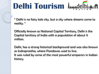 Delhi Tourism
“ Delhi is no fairy tale city, but a city where dreams come to
reality. “
Officially known as National Capital Territory, Delhi is the
Capital territory of India with a population of about 11
million.
Delhi, has a strong historical background and was also known
as Indraprastha, where Pandavas used to live.
It was ruled by some of the most powerful emperors in Indian
history.
 