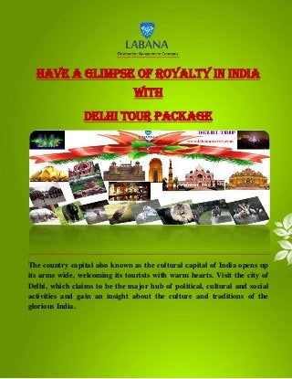 Have a glimpse of royalty in India
with
Delhi Tour Package
The country capital also known as the cultural capital of India opens up
its arms wide, welcoming its tourists with warm hearts. Visit the city of
Delhi, which claims to be the major hub of political, cultural and social
activities and gain an insight about the culture and traditions of the
glorious India.
 