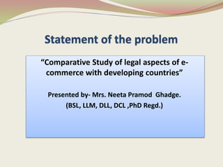 “Comparative Study of legal aspects of e-
commerce with developing countries”
Presented by- Mrs. Neeta Pramod Ghadge.
(BSL, LLM, DLL, DCL ,PhD Regd.)
 