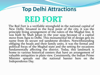 Top Delhi Attractions
The Red Fort is a verifiable stronghold in the national capital of
New Delhi. Situated in the focal point of the city, it was the
principle living arrangement of the rulers of the Mughal line. It
was built by Shah Jahan in the year 1939 because of a capital
move from Agra to Delhi. This monumental bit of design gets its
name from its secure red sandstone dividers. Notwithstanding
obliging the heads and their family units, it was the formal and
political focus of the Mughal state and the setting for occasions
fundamentally affecting the district. Today, this landmark is
home to various historical centers that have an arrangement of
valuable antiquities in plain view. Consistently, the Indian Prime
Minister spreads out the national banner here on the
Independence Day.
 