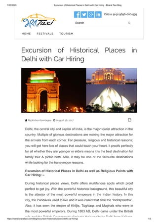 1/20/2020 Excursion of Historical Places in Delhi with Car Hiring - Bharat Taxi Blog
https://www.bharattaxi.com/blog/excursion-historical-places-delhi-car-hiring/ 1/3
   Call us @+91 9696-000-999
Search 
HOME FESTIVALS TOURISM
Excursion of Historical Places in
Delhi with Car Hiring
Raj Kishor Kannoujea August 26, 2017
Delhi, the central city and capital of India, is the major tourist attraction in the
country. Multiple of glorious destinations are making the major attraction for
the arrivals from each corner. For pleasure, religious and historical reasons;
you will get here lots of places that could touch your heart. It proofs perfectly
for all whether they are younger or elders means it is the best destination for
family tour & picnic both. Also, it may be one of the favourite destinations
while looking for the honeymoon reasons.
Excursion of Historical Places in Delhi as well as Religious Points with
Car Hiring: –
During historical places views, Delhi offers multifarious spots which proof
perfect to get joy. With the powerful historical background, this beautiful city
is the attestor of the most powerful emperors in the Indian history. In this
city, the Pandavas used to live and it was called that time the “Indraprastha”.
Also, it has seen the empire of Khiljis, Tughlaqs and Mughals who were in
the most powerful emperors. During 1803 AD, Delhi came under the British
rule and the British Government eliminate their capital to Delhi from Kolkata
 
 