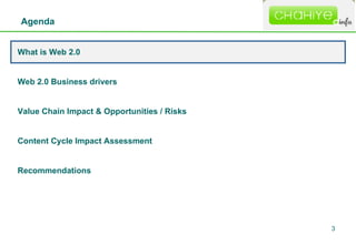 Agenda What is Web 2.0 Web 2.0 Business drivers  Value Chain Impact & Opportunities / Risks Content Cycle Impact Assessment Recommendations 