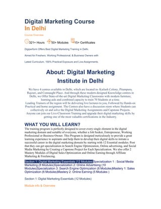 Digital Marketing Course
In Delhi
Course Overview
321+ Hours 50+ Modules 15+ Certificates
Digiperform Offers Best Digital Marketing Training in Delhi.
Aimed for Freshers, Working Professional, & Business Owners with
Latest Curriculum, 100% Practical Exposure and Live-Assignments.
About: Digital Marketing
Institute in Delhi
We have 4 centres available in Delhi, which are located in- Kailash Colony, Pitampura,
Rajouri, and Connaught Place. And through these modern designed Knowledge centres in
Delhi, we Offer State-of-the-art Digital Marketing Classrooms with modern furniture,
learning aids and combined capacity to train 70 Students at a time.
Leading Trainers of the region will be delivering live lectures to you, Followed by Hands-on
Practical and home assignment. The Centres also have a discussion room where Students can
collectively sit and solve the Digital Marketing Assignments and Capstone Projects.
Anyone can join our Live-Classroom Training and upgrade their digital marketing skills by
getting one of the most valuable certifications in the Industry.
WHAT YOU WILL LEARN?
The training program is perfectly designed to cover every single element in the digital
marketing domain and suitable of everyone, whether a Job Seeker, Entrepreneur, Working
Professional or Business Owner. This Program is designed meticulously to provide a great
learning experience to aspirants and help them to develop their digital skills to initiate a
successful career in the digital marketing domain by starting with 12 Essential modules. Post
that they can get specialization in Search Engine Optimization, Online advertising, and Social
Media Marketing by Creating a Capstone Project for Each Specialization. We also offer 2
Mastery Modules of Digital Sales Optimization and Online Earning through Affiliate
Marketing & Freelancing.
Section 1: Digital Marketing Essentials (12 Modules)Specialization 1 : Social Media
Marketing (8 Modules)Specialization 2: Online Advertising (10
Modules)Specialization 3: Search Engine Optimization (8 Modules)Mastery 1: Sales
Optimization (6 Modules)Mastery 2: Online Earning (5 Modules )
Section 1: Digital Marketing Essentials (12 Modules)
Module info & Overview
 