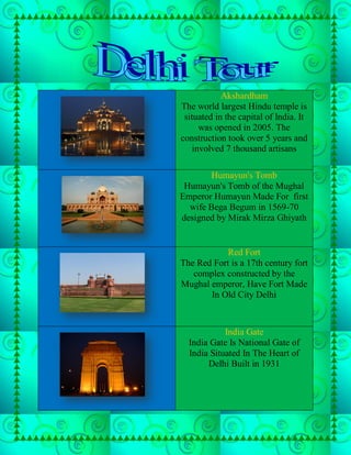 Akshardham
The world largest Hindu temple is
 situated in the capital of India. It
      was opened in 2005. The
construction took over 5 years and
    involved 7 thousand artisans

       Humayun's Tomb
 Humayun's Tomb of the Mughal
Emperor Humayun Made For first
  wife Bega Begum in 1569-70
designed by Mirak Mirza Ghiyath


            Red Fort
The Red Fort is a 17th century fort
   complex constructed by the
Mughal emperor, Have Fort Made
       In Old City Delhi



            India Gate
  India Gate Is National Gate of
  India Situated In The Heart of
       Delhi Built in 1931
 