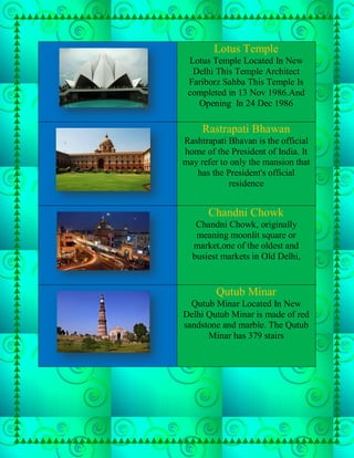 Lotus Temple
 Lotus Temple Located In New
  Delhi This Temple Architect
 Fariborz Sahba This Temple Is
 completed in 13 Nov 1986.And
   Opening In 24 Dec 1986

     Rastrapati Bhawan
Rashtrapati Bhavan is the official
home of the President of India. It
may refer to only the mansion that
   has the President's official
            residence


      Chandni Chowk
   Chandni Chowk, originally
   meaning moonlit square or
  market,one of the oldest and
  busiest markets in Old Delhi,


         Qutub Minar
  Qutub Minar Located In New
Delhi Qutub Minar is made of red
sandstone and marble. The Qutub
      Minar has 379 stairs
 
