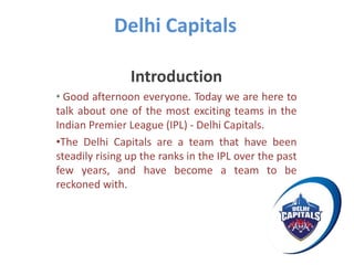 Delhi Capitals
Introduction
• Good afternoon everyone. Today we are here to
talk about one of the most exciting teams in the
Indian Premier League (IPL) - Delhi Capitals.
•The Delhi Capitals are a team that have been
steadily rising up the ranks in the IPL over the past
few years, and have become a team to be
reckoned with.
 