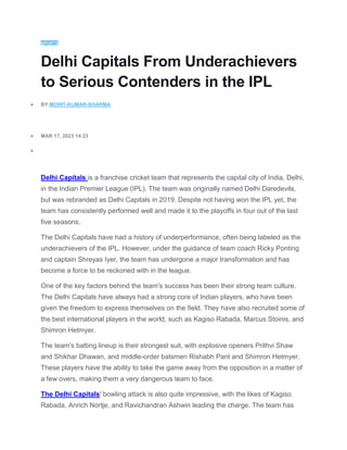 SPORTS
Delhi Capitals From Underachievers
to Serious Contenders in the IPL
 BY MOHIT-KUMAR-SHARMA
 MAR 17, 2023 14:23

Delhi Capitals is a franchise cricket team that represents the capital city of India, Delhi,
in the Indian Premier League (IPL). The team was originally named Delhi Daredevils,
but was rebranded as Delhi Capitals in 2019. Despite not having won the IPL yet, the
team has consistently performed well and made it to the playoffs in four out of the last
five seasons.
The Delhi Capitals have had a history of underperformance, often being labeled as the
underachievers of the IPL. However, under the guidance of team coach Ricky Ponting
and captain Shreyas Iyer, the team has undergone a major transformation and has
become a force to be reckoned with in the league.
One of the key factors behind the team's success has been their strong team culture.
The Delhi Capitals have always had a strong core of Indian players, who have been
given the freedom to express themselves on the field. They have also recruited some of
the best international players in the world, such as Kagiso Rabada, Marcus Stoinis, and
Shimron Hetmyer.
The team's batting lineup is their strongest suit, with explosive openers Prithvi Shaw
and Shikhar Dhawan, and middle-order batsmen Rishabh Pant and Shimron Hetmyer.
These players have the ability to take the game away from the opposition in a matter of
a few overs, making them a very dangerous team to face.
The Delhi Capitals' bowling attack is also quite impressive, with the likes of Kagiso
Rabada, Anrich Nortje, and Ravichandran Ashwin leading the charge. The team has
 