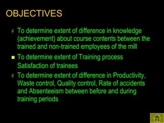 OBJECTIVES





To determine extent of difference in knowledge
(achievement) about course contents between the
trained and non-trained employees of the mill
To determine extent of Training process
Satisfaction of trainees
To determine extent of difference in Productivity,
Waste control, Quality control, Rate of accidents
and Absenteeism between before and during
training periods

 