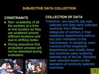 SUBJECTIVE DATA COLLECTION
CONSTRAINTS
 Non- availability of all
the workers at a time
at one location as they
are scattered around
different locations and
due to shifting duties
 Giving assurance that
production process will
not be disturbed during
evaluation.

COLLECTION OF DATA
Therefore, one specific day was
selected and data were collected
randomly from different
categories of workers in their
respective departments without
any prior intimation to the
interviewees. In sampling, each
machine of the respective
departments was initially listed
and machines were randomly
selected out of the list. Samples
were selected based on the
operators of randomly selected
machines.

 