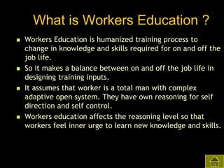 What is Workers Education ?








Workers Education is humanized training process to
change in knowledge and skills required for on and off the
job life.
So it makes a balance between on and off the job life in
designing training inputs.
It assumes that worker is a total man with complex
adaptive open system. They have own reasoning for self
direction and self control.
Workers education affects the reasoning level so that
workers feel inner urge to learn new knowledge and skills.

 