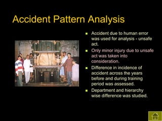 Accident Pattern Analysis








Accident due to human error
was used for analysis - unsafe
act.
Only minor injury due to unsafe
act was taken into
consideration.
Difference in incidence of
accident across the years
before and during training
period was assessed.
Department and hierarchy
wise difference was studied.

 