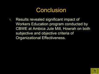 Conclusion
1.

Results revealed significant impact of
Workers Education program conducted by
CBWE at Ambica Jute Mill, Howrah on both
subjective and objective criteria of
Organizational Effectiveness.

 