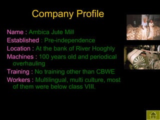 Company Profile
Name : Ambica Jute Mill
Established : Pre-independence
Location : At the bank of River Hooghly
Machines : 100 years old and periodical
overhauling
Training : No training other than CBWE
Workers : Multilingual, multi culture, most
of them were below class VIII.

 